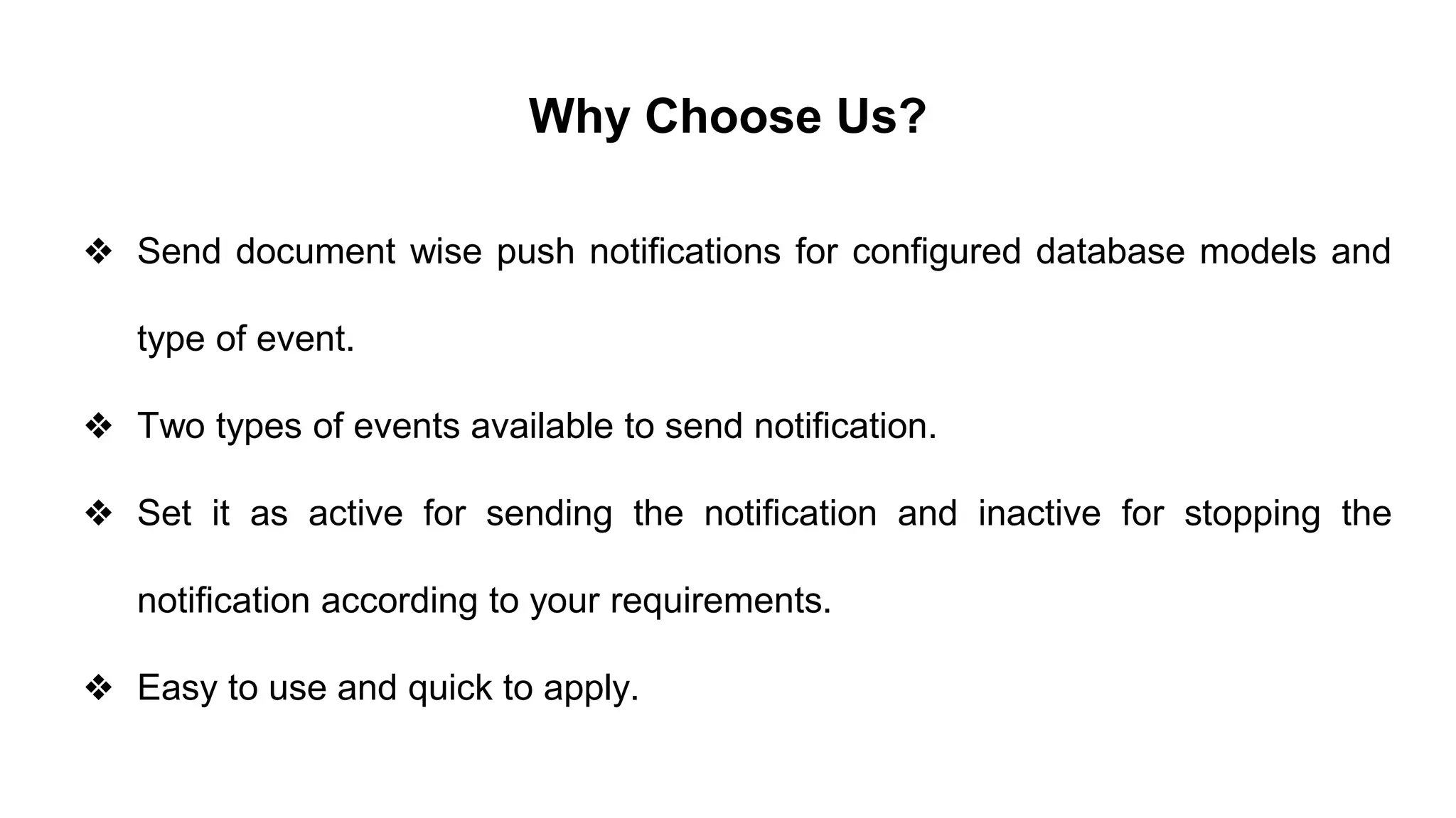 Why Choose Us?
❖ Send document wise push notifications for configured database models and
type of event.
❖ Two types of events available to send notification.
❖ Set it as active for sending the notification and inactive for stopping the
notification according to your requirements.
❖ Easy to use and quick to apply.
 