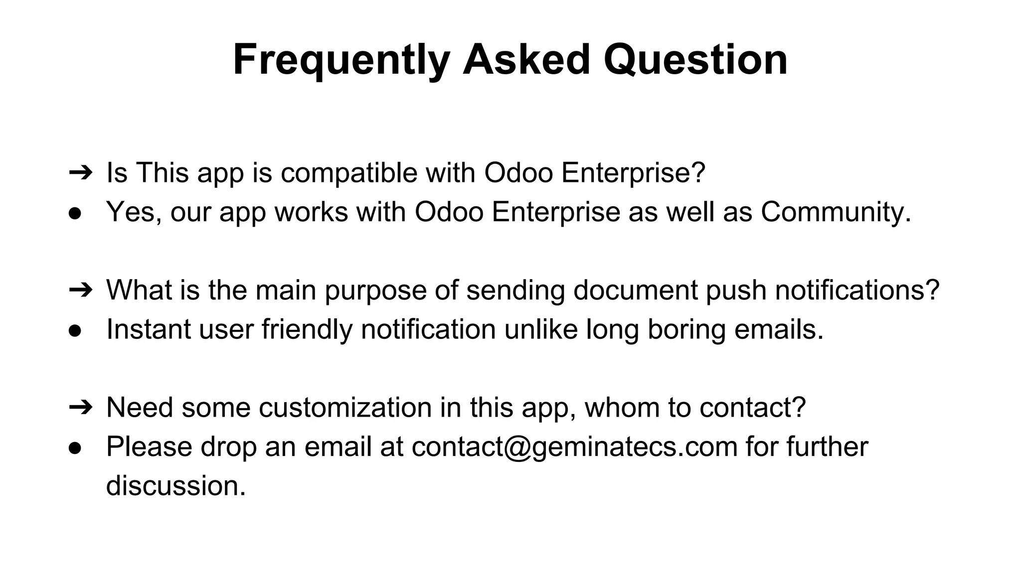 Frequently Asked Question
➔ Is This app is compatible with Odoo Enterprise?
● Yes, our app works with Odoo Enterprise as well as Community.
➔ What is the main purpose of sending document push notifications?
● Instant user friendly notification unlike long boring emails.
➔ Need some customization in this app, whom to contact?
● Please drop an email at contact@geminatecs.com for further
discussion.
 