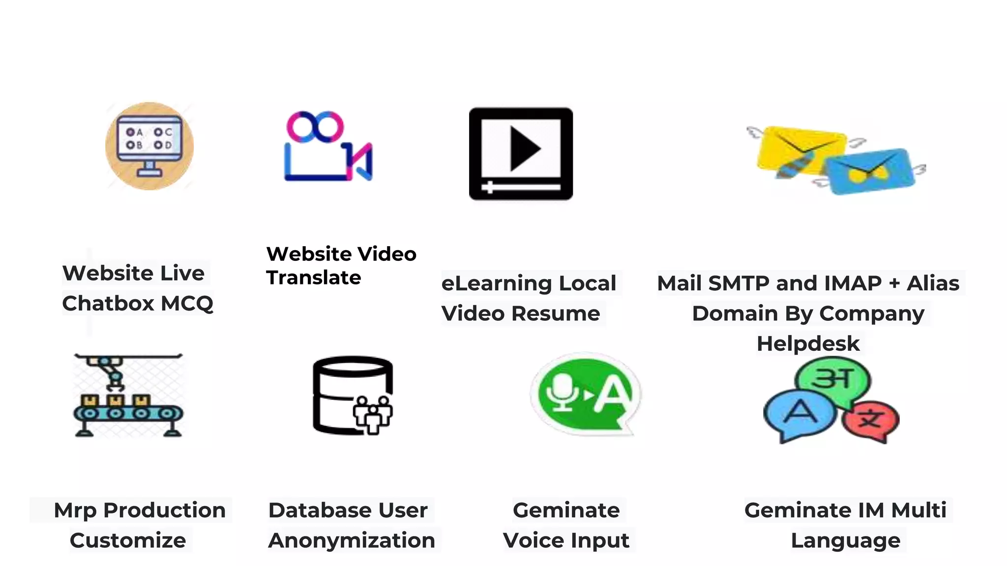 Website Video
Translate eLearning Local
Video Resume
Mail SMTP and IMAP + Alias
Domain By Company
Helpdesk
Website Live
Chatbox MCQ
Mrp Production
Customize
Database User
Anonymization
Geminate
Voice Input
Geminate IM Multi
Language
 
