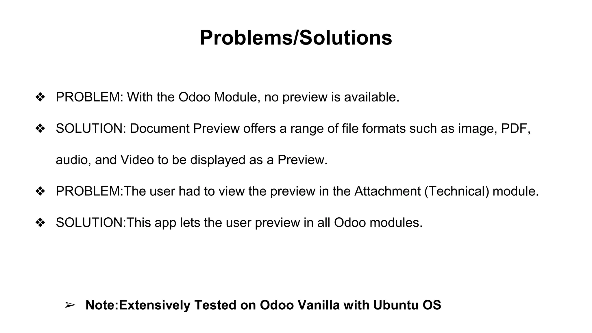 Problems/Solutions
❖ PROBLEM: With the Odoo Module, no preview is available.
❖ SOLUTION: Document Preview offers a range of file formats such as image, PDF,
audio, and Video to be displayed as a Preview.
❖ PROBLEM:The user had to view the preview in the Attachment (Technical) module.
❖ SOLUTION:This app lets the user preview in all Odoo modules.
➢ Note:Extensively Tested on Odoo Vanilla with Ubuntu OS
 