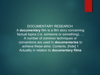 DOCUMENTARY RESEARCH
A documentary film is a film story concerning
factual topics (i.e. someone or something). ...
A number of common techniques or
conventions are used in documentaries to
achieve these aims. Contents. [hide] 1
Actuality in relation to documentary films
 