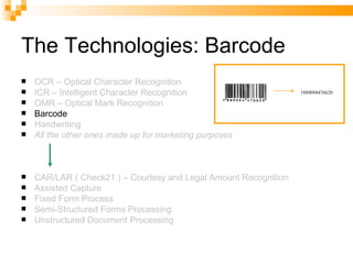 The Technologies: Barcode OCR – Optical Character Recognition ICR – Intelligent Character Recognition OMR – Optical Mark Recognition Barcode Handwriting All the other ones made up for marketing purposes CAR/LAR ( Check21 ) – Courtesy and Legal Amount Recognition Assisted Capture Fixed Form Process Semi-Structured Forms Processing Unstructured Document Processing 1889094476620 