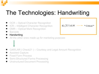The Technologies: Handwriting OCR – Optical Character Recognition ICR – Intelligent Character Recognition OMR – Optical Mark Recognition Barcode Handwriting All the other ones made up for marketing purposes CAR/LAR ( Check21 ) – Courtesy and Legal Amount Recognition Assisted Capture Fixed Form Process Semi-Structured Forms Processing Unstructured Document Processing * Critical * 