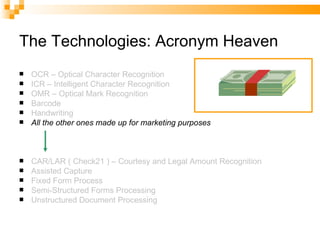 The Technologies: Acronym Heaven OCR – Optical Character Recognition ICR – Intelligent Character Recognition OMR – Optical Mark Recognition Barcode Handwriting All the other ones made up for marketing purposes CAR/LAR ( Check21 ) – Courtesy and Legal Amount Recognition Assisted Capture Fixed Form Process Semi-Structured Forms Processing Unstructured Document Processing 