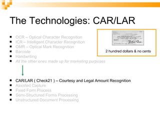 The Technologies: CAR/LAR OCR – Optical Character Recognition ICR – Intelligent Character Recognition OMR – Optical Mark Recognition Barcode Handwriting All the other ones made up for marketing purposes CAR/LAR ( Check21 ) – Courtesy and Legal Amount Recognition Assisted Capture Fixed Form Process Semi-Structured Forms Processing Unstructured Document Processing 2 hundred dollars & no cents 