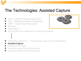 The Technologies: Assisted Capture OCR – Optical Character Recognition ICR – Intelligent Character Recognition OMR – Optical Mark Recognition Barcode Handwriting All the other ones made up for marketing purposes CAR/LAR ( Check21 ) – Courtesy and Legal Amount Recognition Assisted Capture Fixed Form Process Semi-Structured Forms Processing Unstructured Document Processing 