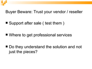 Buyer Beware: Trust your vendor / reseller Support after sale ( test them ) Where to get professional services Do they understand the solution and not just the pieces? 