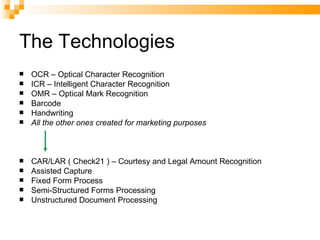 The Technologies OCR – Optical Character Recognition ICR – Intelligent Character Recognition OMR – Optical Mark Recognition Barcode Handwriting All the other ones created for marketing purposes CAR/LAR ( Check21 ) – Courtesy and Legal Amount Recognition Assisted Capture Fixed Form Process Semi-Structured Forms Processing Unstructured Document Processing 