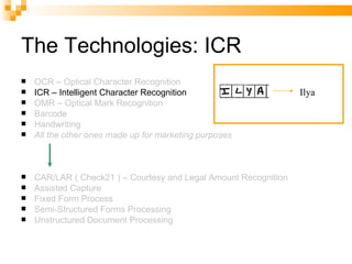The Technologies: ICR OCR – Optical Character Recognition ICR – Intelligent Character Recognition OMR – Optical Mark Recognition Barcode Handwriting All the other ones made up for marketing purposes CAR/LAR ( Check21 ) – Courtesy and Legal Amount Recognition Assisted Capture Fixed Form Process Semi-Structured Forms Processing Unstructured Document Processing Ilya 