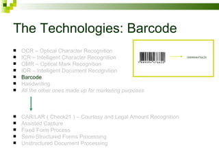 The Technologies: Barcode OCR – Optical Character Recognition ICR – Intelligent Character Recognition OMR – Optical Mark Recognition IDR – Intelligent Document Recognition Barcode Handwriting All the other ones made up for marketing purposes CAR/LAR ( Check21 ) – Courtesy and Legal Amount Recognition Assisted Capture Fixed Form Process Semi-Structured Forms Processing Unstructured Document Processing 1889094476620 