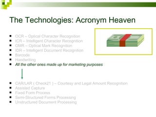 The Technologies: Acronym Heaven OCR – Optical Character Recognition ICR – Intelligent Character Recognition OMR – Optical Mark Recognition IDR – Intelligent Document Recognition Barcode Handwriting All the other ones made up for marketing purposes CAR/LAR ( Check21 ) – Courtesy and Legal Amount Recognition Assisted Capture Fixed Form Process Semi-Structured Forms Processing Unstructured Document Processing 