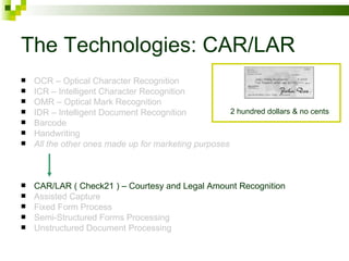 The Technologies: CAR/LAR OCR – Optical Character Recognition ICR – Intelligent Character Recognition OMR – Optical Mark Recognition IDR – Intelligent Document Recognition Barcode Handwriting All the other ones made up for marketing purposes CAR/LAR ( Check21 ) – Courtesy and Legal Amount Recognition Assisted Capture Fixed Form Process Semi-Structured Forms Processing Unstructured Document Processing 2 hundred dollars & no cents 