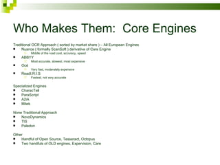 Who Makes Them:  Core Engines Traditional OCR Approach ( sorted by market share ) – All European Engines Nuance ( formally ScanSoft ) derivative of Care Engine Middle of the road cost, accuracy, speed ABBYY Most accurate, slowest, most expensive Oc é Very fast, moderately expensive ReadI.R.I.S Fastest, not very accurate Specialized Engines CharacTell ParaScript A2iA Mitek None Traditional Approach NovoDynamics TIS Paledon Other Handful of Open Source, Tesseract, Octopus Two handfuls of OLD engines, Expervision, Care 