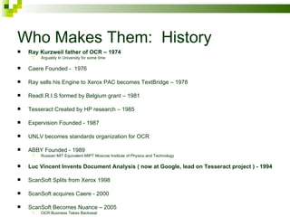Who Makes Them:  History Ray Kurzweil father of OCR – 1974 Arguably In University for some time Caere Founded -  1976 Ray sells his Engine to Xerox PAC becomes TextBridge – 1978 ReadI.R.I.S formed by Belgium grant – 1981 Tesseract Created by HP research – 1985 Expervision Founded - 1987 UNLV becomes standards organization for OCR ABBY Founded - 1989 Russian MIT Equivalent MIPT Moscow Institute of Physics and Technology Luc Vincent Invents Document Analysis ( now at Google, lead on Tesseract project ) - 1994 ScanSoft Splits from Xerox 1998 ScanSoft acquires Caere - 2000 ScanSoft Becomes Nuance – 2005 OCR Business Takes Backseat 