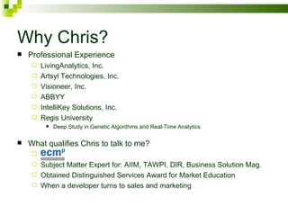 Why Chris? Professional Experience LivingAnalytics, Inc.  Artsyl Technologies, Inc. Visioneer, Inc. ABBYY IntelliKey Solutions, Inc. Regis University Deep Study in Genetic Algorithms and Real-Time Analytics What qualifies Chris to talk to me? Subject Matter Expert for: AIIM, TAWPI, DIR, Business Solution Mag. Obtained Distinguished Services Award for Market Education  When a developer turns to sales and marketing 