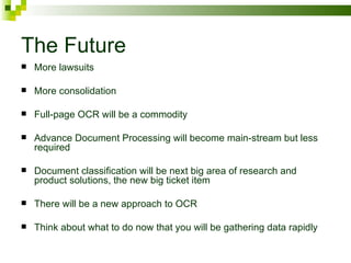 The Future More lawsuits More consolidation Full-page OCR will be a commodity Advance Document Processing will become main-stream but less required Document classification will be next big area of research and product solutions, the new big ticket item There will be a new approach to OCR Think about what to do now that you will be gathering data rapidly 
