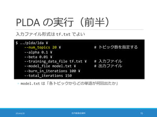 PLDA の実行（前半）
入力ファイル形式は tf.txt でよい
2014/6/20 社内勉強会資料 70
$ ../plda/lda ¥
--num_topics 20 ¥ # トピック数を指定する
--alpha 0.1 ¥
--beta...