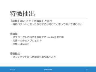 特徴抽出
「座標」のことを「特徴量」と言う
◦ 特徴ベクトルと言ったりもするが同じだと思っておいて構わない
特徴量
◦ オブジェクトの特徴を表現する double[] 型の値
◦ 文書 = String オブジェクト
◦ 座標 = double[]
特徴抽出
◦ オブジェクトから特徴量を取り出すこと
2014/6/20 社内勉強会資料 10
 