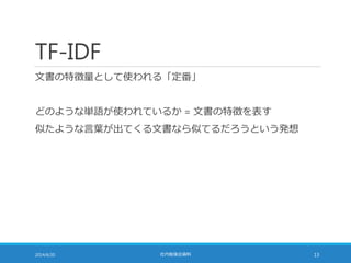 TF-IDF
文書の特徴量として使われる「定番」
どのような単語が使われているか = 文書の特徴を表す
似たような言葉が出てくる文書なら似てるだろうという発想
2014/6/20 社内勉強会資料 13
 