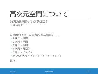 高次元空間について
24 万次元空間って SF 的な話？
◦ 違います
日常的なイメージで考えはじめたら・・・
◦ 1 次元 = 直線
◦ 2 次元 = 平面
◦ 3 次元 = 空間
◦ 4 次元 = 時空？
◦ 5 次元 = ？？？？
◦ 240,000 次元 = ？？？？？？？？？？？？？
負け
2014/6/20 社内勉強会資料 18
 