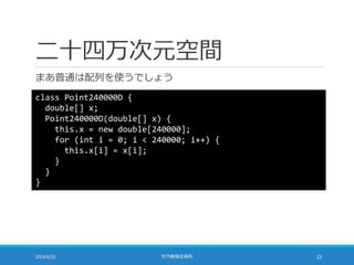 二十四万次元空間
まあ普通は配列を使うでしょう
2014/6/20 社内勉強会資料 22
class Point240000D {
double[] x;
Point240000D(double[] x) {
this.x = new double[240000];
for (int i = 0; i < 240000; i++) {
this.x[i] = x[i];
}
}
}
 