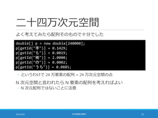 二十四万次元空間
よく考えてみたら配列そのもので十分でした
2014/6/20 社内勉強会資料 23
double[] p = new double[240000];
p[getId("李")] = 0.1429;
p[getId("も")] = 0.0019;
p[getId("桃")] = 2.0000;
p[getId("の")] = 0.0002;
p[getId("うち")] = 0.0885;
◦ というわけで 24 万要素の配列 = 24 万次元空間の点
N 次元空間と言われたら N 要素の配列を考えればよい
◦ N 次元配列ではないことに注意
 