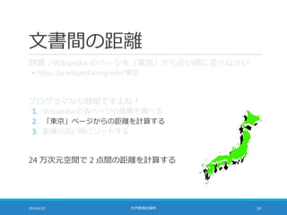 文書間の距離
問題：Wikipedia のページを「東京」から近い順に並べなさい
◦ http://ja.wikipedia.org/wiki/東京
プログラマなら簡単ですよね！
1. Wikipedia の各ページの座標を調べる
2. 「東京」ページからの距離を計算する
3. 距離の近い順にソートする
24 万次元空間で 2 点間の距離を計算する
2014/6/20 社内勉強会資料 24
 
