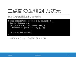 二点間の距離 24 万次元
24 万次元でも計算方法は変わらない
2014/6/20 社内勉強会資料 27
double calcDistance(double[] a, double[] b) {
double distance = 0;
for (int i = 0; i < 240000; ++i) {
distance += pow(b[i] – a[i], 2);
}
return sqrt(distance);
}
◦ 次元数に応じてループの回数が増えるだけ
 