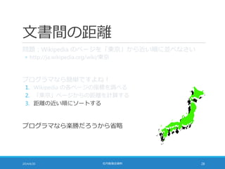 文書間の距離
問題：Wikipedia のページを「東京」から近い順に並べなさい
◦ http://ja.wikipedia.org/wiki/東京
プログラマなら簡単ですよね！
1. Wikipedia の各ページの座標を調べる
2. 「東京」ページからの距離を計算する
3. 距離の近い順にソートする
プログラマなら楽勝だろうから省略
2014/6/20 社内勉強会資料 28
 