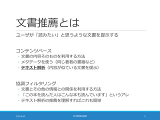 文書推薦とは
ユーザが「読みたい」と思うような文書を提示する
コンテンツベース
◦ 文書の内容そのものを利用する方法
◦ メタデータを使う（同じ著者の書籍など）
◦ テキスト解析（内容が似ている文書を提示）
協調フィルタリング
◦ 文書とその他の情報との関係を利用する方法
◦ 「この本を読んだ人はこんな本も読んでいます」というアレ
◦ テキスト解析の推薦を理解すればこれも簡単
2014/6/20 社内勉強会資料 3
 