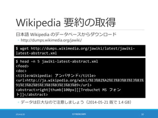 Wikipedia 要約の取得
日本語 Wikipedia のデータベースからダウンロード
◦ http://dumps.wikimedia.org/jawiki/
2014/6/20 社内勉強会資料 30
$ wget http://dumps.wikimedia.org/jawiki/latest/jawiki-
latest-abstract.xml
◦ データは巨大なので注意しましょう（2014-05-21 版で 1.4 GB）
$ head –n 5 jawiki-latest-abstract.xml
<feed>
<doc>
<title>Wikipedia: アンパサンド</title>
<url>http://ja.wikipedia.org/wiki/%E3%82%A2%E3%83%B3%E3%83%
91%E3%82%B5%E3%83%B3%E3%83%89</url>
<abstract>right|thumb|100px|[[Trebuchet MS フォン
ト]]</abstract>
 
