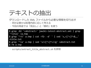 テキストの抽出
ダウンロードした XML ファイルから必要な情報を切り出す
◦ 何が必要かは処理内容に応じて考える
◦ 今回の用途では「見出し」と「要約」を使う
2014/6/20 社内勉強会資料 31
$ grep -B2 '<abstract>' jawiki-latest-abstract.xml | grep
'^<[ta]' >a.tmp
$ grep '^<t' a.tmp | cut -f2- -d' ' | sed 's,<[^>]*>$,,'
>title.txt
$ grep '^<a' a.tmp | sed 's/<[^>]*>//g' >abstract.txt
$ rm a.tmp
◦ scripts/extract_title_abstract.sh を参照
 