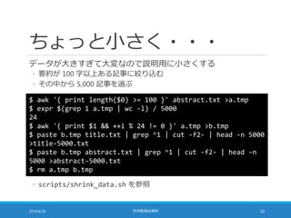 ちょっと小さく・・・
データが大きすぎて大変なので説明用に小さくする
◦ 要約が 100 字以上ある記事に絞り込む
◦ その中から 5,000 記事を選ぶ
2014/6/20 社内勉強会資料 32
$ awk '{ print length($0) >= 100 }' abstract.txt >a.tmp
$ expr $(grep 1 a.tmp | wc -l) / 5000
24
$ awk '{ print $1 && ++i % 24 != 0 }' a.tmp >b.tmp
$ paste b.tmp title.txt | grep ^1 | cut -f2- | head -n 5000
>title-5000.txt
$ paste b.tmp abstract.txt | grep ^1 | cut -f2- | head -n
5000 >abstract-5000.txt
$ rm a.tmp b.tmp
◦ scripts/shrink_data.sh を参照
 