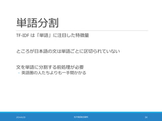 単語分割
TF-IDF は「単語」に注目した特徴量
ところが日本語の文は単語ごとに区切られていない
文を単語に分割する前処理が必要
◦ 英語圏の人たちよりも一手間かかる
2014/6/20 社内勉強会資料 34
 