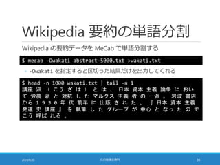Wikipedia 要約の単語分割
Wikipedia の要約データを MeCab で単語分割する
2014/6/20 社内勉強会資料 36
$ mecab -Owakati abstract-5000.txt >wakati.txt
$ head -n 1000 wakati.txt | tail -n 1
講座 派 （ こう ざ は ） と は 、 日本 資本 主義 論争 に おい
て 労農 派 と 対抗 し た マルクス 主義 者 の 一派 。 岩波 書店
から 1 9 3 0 年 代 前半 に 出版 さ れ た 、 『 日本 資本 主義
発達 史 講座 』 を 執筆 し た グループ が 中心 と なっ た の で
こう 呼ば れる 。
◦ -Owakati を指定すると区切った結果だけを出力してくれる
 