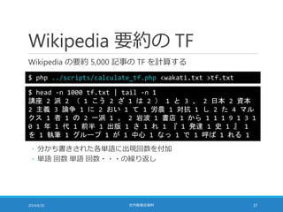 Wikipedia 要約の TF
Wikipedia の要約 5,000 記事の TF を計算する
2014/6/20 社内勉強会資料 37
$ php ../scripts/calculate_tf.php <wakati.txt >tf.txt
$ head -n 1000 tf.txt | tail -n 1
講座 2 派 2 （ 1 こう 2 ざ 1 は 2 ） 1 と 3 、 2 日本 2 資本
2 主義 3 論争 1 に 2 おい 1 て 1 労農 1 対抗 1 し 2 た 4 マル
クス 1 者 1 の 2 一派 1 。 2 岩波 1 書店 1 から 1 1 1 9 1 3 1
0 1 年 1 代 1 前半 1 出版 1 さ 1 れ 1 『 1 発達 1 史 1 』 1
を 1 執筆 1 グループ 1 が 1 中心 1 なっ 1 で 1 呼ば 1 れる 1
◦ 分かち書きされた各単語に出現回数を付加
◦ 単語 回数 単語 回数・・・の繰り返し
 