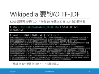 Wikipedia 要約の TF-IDF
5,000 記事それぞれの TF から DF を使って TF-IDF を計算する
2014/6/20 社内勉強会資料 39
$ php ../scripts/calculate_tfidf.php tf.txt df.txt
>tfidf.txt
$ head -n 1000 tfidf.txt | tail -n 1
講座 0.28571428571429 派 0.052631578947368 （ 0.00022988505747126 こう 0.014285714285714 ざ
0.083333333333333 は 0.00040551500405515 ） 0.00022983222247759 と 0.00096184674575184 、
0.00041262636682484 日本 0.002247191011236 資本 0.14285714285714 主義 0.04 論争
0.14285714285714 に 0.00051072522982635 おい 0.0031948881789137 て 0.00035161744022504 労農
1 対抗 0.071428571428571 し 0.00078400627205018 た 0.0013110455588332 マルクス
0.083333333333333 者 0.0017636684303351 の 0.00042471862391166 一派 0.33333333333333 。
0.00040609137055838 岩波 0.066666666666667 書店 0.037037037037037 から 0.00081366965012205 1
0.0003404834865509 9 0.00049407114624506 3 0.0006150061500615 0 0.00050556117290192 年
0.00038270187523919 代 0.0044642857142857 前半 0.058823529411765 出版 0.016129032258065 さ
0.00049554013875124 れ 0.00050327126321087 『 0.0012062726176116 発達 0.083333333333333 史
0.025641025641026 』 0.0012254901960784 を 0.00034904013961606 執筆 0.076923076923077 グルー
プ 0.011904761904762 が 0.00043763676148797 中心 0.0075757575757576 なっ 0.0031948881789137
で 0.00026504108136761 呼ば 0.0036496350364964 れる 0.0010799136069114
◦ 単語 TF-IDF 単語 TF-IDF・・・の繰り返し
 