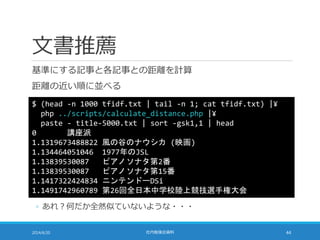 文書推薦
基準にする記事と各記事との距離を計算
距離の近い順に並べる
2014/6/20 社内勉強会資料 44
$ (head -n 1000 tfidf.txt | tail -n 1; cat tfidf.txt) |¥
php ../scripts/calculate_distance.php |¥
paste - title-5000.txt | sort -gsk1,1 | head
0 講座派
1.1319673488822 風の谷のナウシカ (映画)
1.134464051046 1977年のJSL
1.13839530087 ピアノソナタ第2番
1.13839530087 ピアノソナタ第15番
1.1417322424834 ニンテンドーDSi
1.1491742960789 第26回全日本中学校陸上競技選手権大会
◦ あれ？何だか全然似ていないような・・・
 