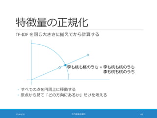 特徴量の正規化
TF-IDF を同じ大きさに揃えてから計算する
2014/6/20 社内勉強会資料 46
李も桃も桃のうち = 李も桃も桃のうち
李も桃も桃のうち = 李も桃も桃のうち
◦ すべての点を円周上に移動する
◦ 原点から見て「どの方向にあるか」だけを考える
 