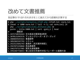 改めて文書推薦
各記事の TF-IDF の大きさを 1 に揃えてから距離を計算する
2014/6/20 社内勉強会資料 47
$ php ../scripts/normalize_tfidf.php <tfidf.txt >norm.txt
$ (head -n 1000 norm.txt | tail -n 1; cat norm.txt) |¥
php ../scripts/calculate_distance.php |¥
paste - title-5000.txt | sort –gsk1,1 | head
0 講座派
1.3471710592443 文化放送日曜深夜0時枠
1.3870131943576 アッセンブリーズ・オブ・ゴッド
1.3888849645415 普遍論争
1.3892983597792 コラショ
1.3922523642743 長福寺 (名古屋市緑区)
1.3947875194068 民法典論争
1.3983797117905 南京大虐殺論争
1.3992487750453 第12回全日本都市対抗バレーボール優勝大会
 