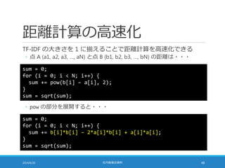 距離計算の高速化
TF-IDF の大きさを 1 に揃えることで距離計算を高速化できる
◦ 点 A (a1, a2, a3, …, aN) と点 B (b1, b2, b3, …, bN) の距離は・・・
2014/6/20 社内勉強会資料 48
sum = 0;
for (i = 0; i < N; i++) {
sum += pow(b[i] – a[i], 2);
}
sum = sqrt(sum);
◦ pow の部分を展開すると・・・
sum = 0;
for (i = 0; i < N; i++) {
sum += b[i]*b[i] – 2*a[i]*b[i] + a[i]*a[i];
}
sum = sqrt(sum);
 