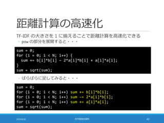 距離計算の高速化
TF-IDF の大きさを 1 に揃えることで距離計算を高速化できる
◦ pow の部分を展開すると・・・
2014/6/20 社内勉強会資料 49
sum = 0;
for (i = 0; i < N; i++) {
sum += b[i]*b[i] – 2*a[i]*b[i] + a[i]*a[i];
}
sum = sqrt(sum);
◦ ばらばらに足してみると・・・
sum = 0;
for (i = 0; i < N; i++) sum += b[i]*b[i];
for (i = 0; i < N; i++) sum –= 2*a[i]*b[i];
for (i = 0; i < N; i++) sum += a[i]*a[i];
sum = sqrt(sum);
 