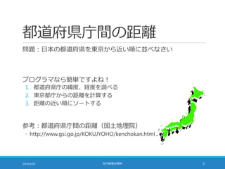 都道府県庁間の距離
問題：日本の都道府県を東京から近い順に並べなさい
プログラマなら簡単ですよね！
1. 都道府県庁の緯度、経度を調べる
2. 東京都庁からの距離を計算する
3. 距離の近い順にソートする
参考：都道府県庁間の距離（国土地理院）
◦ http://www.gsi.go.jp/KOKUJYOHO/kenchokan.html
2014/6/20 社内勉強会資料 5
 