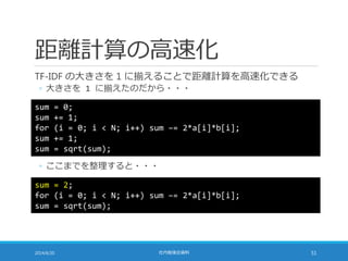 距離計算の高速化
TF-IDF の大きさを 1 に揃えることで距離計算を高速化できる
◦ 大きさを 1 に揃えたのだから・・・
2014/6/20 社内勉強会資料 51
◦ ここまでを整理すると・・・
sum = 0;
sum += 1;
for (i = 0; i < N; i++) sum –= 2*a[i]*b[i];
sum += 1;
sum = sqrt(sum);
sum = 2;
for (i = 0; i < N; i++) sum –= 2*a[i]*b[i];
sum = sqrt(sum);
 