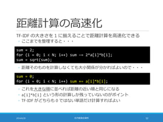 距離計算の高速化
TF-IDF の大きさを 1 に揃えることで距離計算を高速化できる
◦ ここまでを整理すると・・・
2014/6/20 社内勉強会資料 52
◦ 距離そのものを計算しなくても大小関係が分かればよいので・・・
sum = 2;
for (i = 0; i < N; i++) sum –= 2*a[i]*b[i];
sum = sqrt(sum);
sum = 0;
for (i = 0; i < N; i++) sum += a[i]*b[i];
◦ これを大きな順に並べれば距離の近い順と同じになる
◦ a[i]*b[i] という形の計算しか残っていないのがポイント
◦ TF-IDF がどちらも 0 ではない単語だけ計算すればよい
 