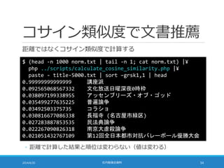 コサイン類似度で文書推薦
距離ではなくコサイン類似度で計算する
2014/6/20 社内勉強会資料 54
$ (head -n 1000 norm.txt | tail -n 1; cat norm.txt) |¥
php ../scripts/calculate_cosine_similarity.php |¥
paste - title-5000.txt | sort –grsk1,1 | head
0.99999999999999 講座派
0.092565068567332 文化放送日曜深夜0時枠
0.038097199338955 アッセンブリーズ・オブ・ゴッド
0.035499277635225 普遍論争
0.03492503375735 コラショ
0.030816677086338 長福寺 (名古屋市緑区)
0.027283887853535 民法典論争
0.022267090826318 南京大虐殺論争
0.021051432767109 第12回全日本都市対抗バレーボール優勝大会
◦ 距離で計算した結果と順位は変わらない（値は変わる）
 