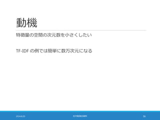 動機
特徴量の空間の次元数を小さくしたい
TF-IDF の例では簡単に数万次元になる
2014/6/20 社内勉強会資料 56
 