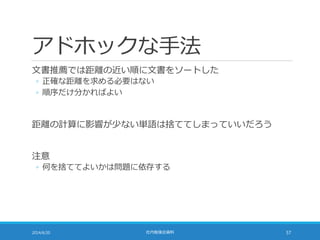 アドホックな手法
文書推薦では距離の近い順に文書をソートした
◦ 正確な距離を求める必要はない
◦ 順序だけ分かればよい
距離の計算に影響が少ない単語は捨ててしまっていいだろう
注意
◦ 何を捨ててよいかは問題に依存する
2014/6/20 社内勉強会資料 57
 