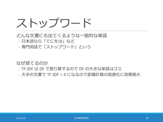 ストップワード
どんな文書にも出てくるような一般的な単語
◦ 日本語なら「てにをは」など
◦ 専門用語で「ストップワード」という
なぜ捨てるのか
◦ TF-IDF は DF で割り算するので DF の大きな単語はゴミ
◦ 大半の文書で TF-IDF > 0 になるので距離計算の高速化に効果絶大
2014/6/20 社内勉強会資料 58
 