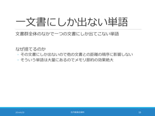 一文書にしか出ない単語
文書群全体のなかで一つの文書にしか出てこない単語
なぜ捨てるのか
◦ その文書にしか出ないので他の文書との距離の順序に影響しない
◦ そういう単語は大量にあるのでメモリ節約の効果絶大
2014/6/20 社内勉強会資料 59
 